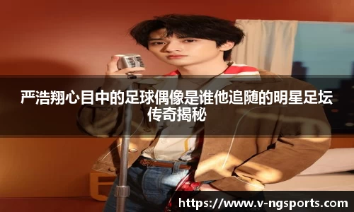 严浩翔心目中的足球偶像是谁他追随的明星足坛传奇揭秘